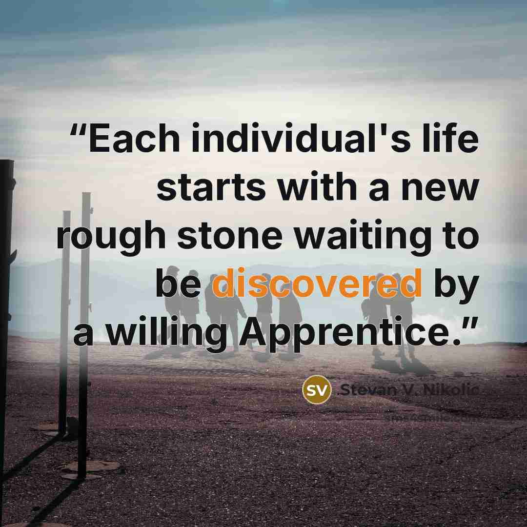 “Each individual's life starts with a new rough stone waiting to be discovered by a willing Apprentice.” quote by Stevan V. Nikolic
