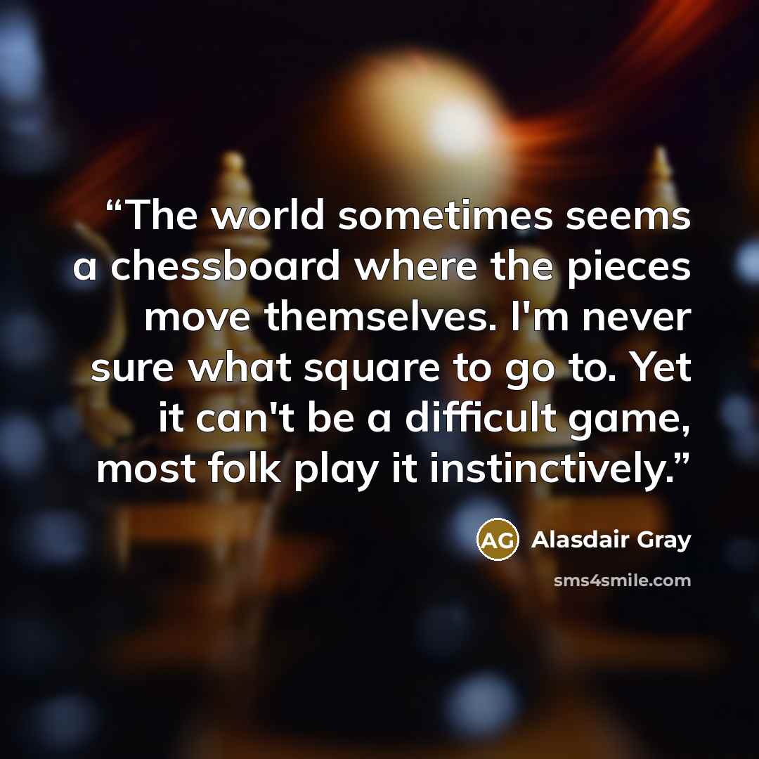 “The world sometimes seems a chessboard where the pieces move themselves. I'm never sure what square to go to. Yet it can't be a difficult game, most folk play it instinctively.” quote by Alasdair Gray