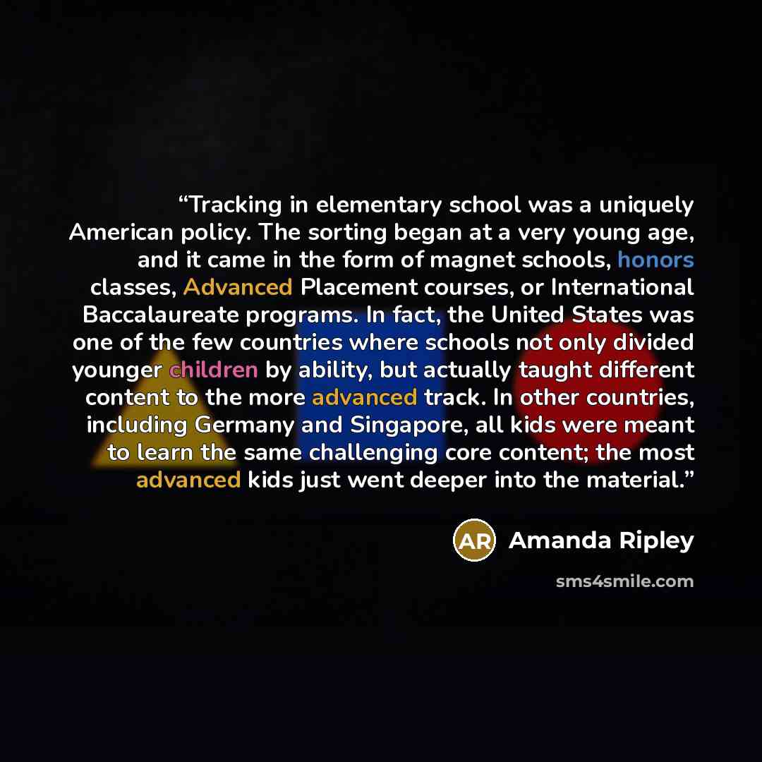 “Tracking in elementary school was a uniquely American policy. The sorting began at a very young age, and it came in the form of magnet schools, honors classes, Advanced Placement courses, or International Baccalaureate programs. In fact, the United States was one of the few countries where schools…” quote by Amanda Ripley