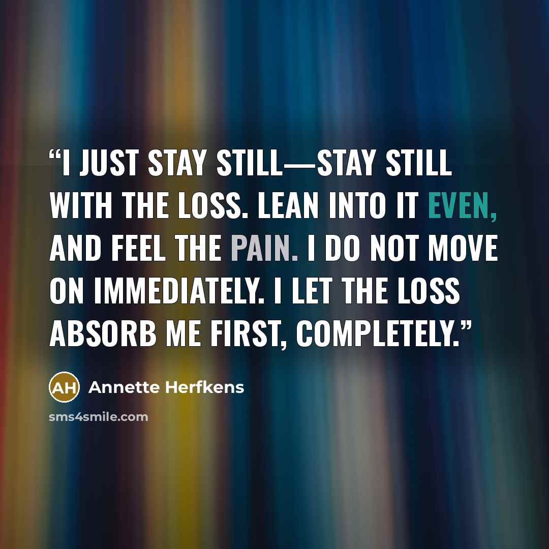“I just stay still—stay still with the loss. Lean into it even, and feel the pain. I do not move on immediately. I let the loss absorb me first, completely.” quote by Annette Herfkens