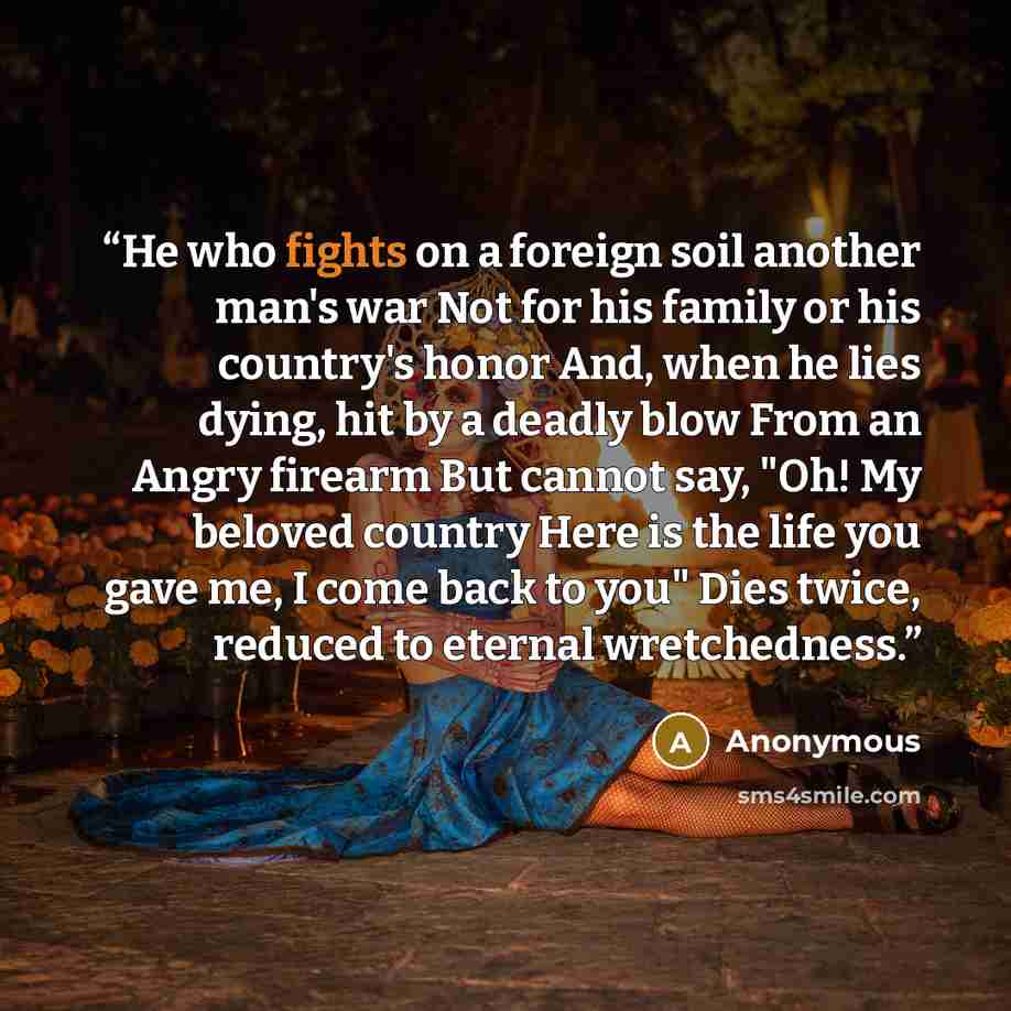 “He who fights on a foreign soil another man's war Not for his family or his country's honor And, when he lies dying, hit by a deadly blow From an Angry firearm But cannot say, "Oh! My beloved country Here is the life you gave me, I come back to you" Dies twice, reduced to eternal wretchedness.” quote by Anonymous