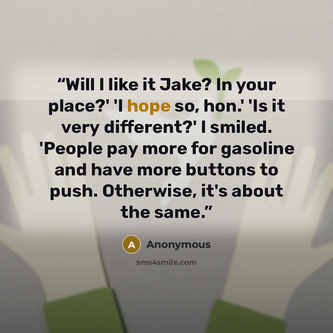“Will I like it Jake? In your place?' 'I hope so, hon.' 'Is it very different?' I smiled. 'People pay more for gasoline and have more buttons to push. Otherwise, it's about the same.” quote by Anonymous