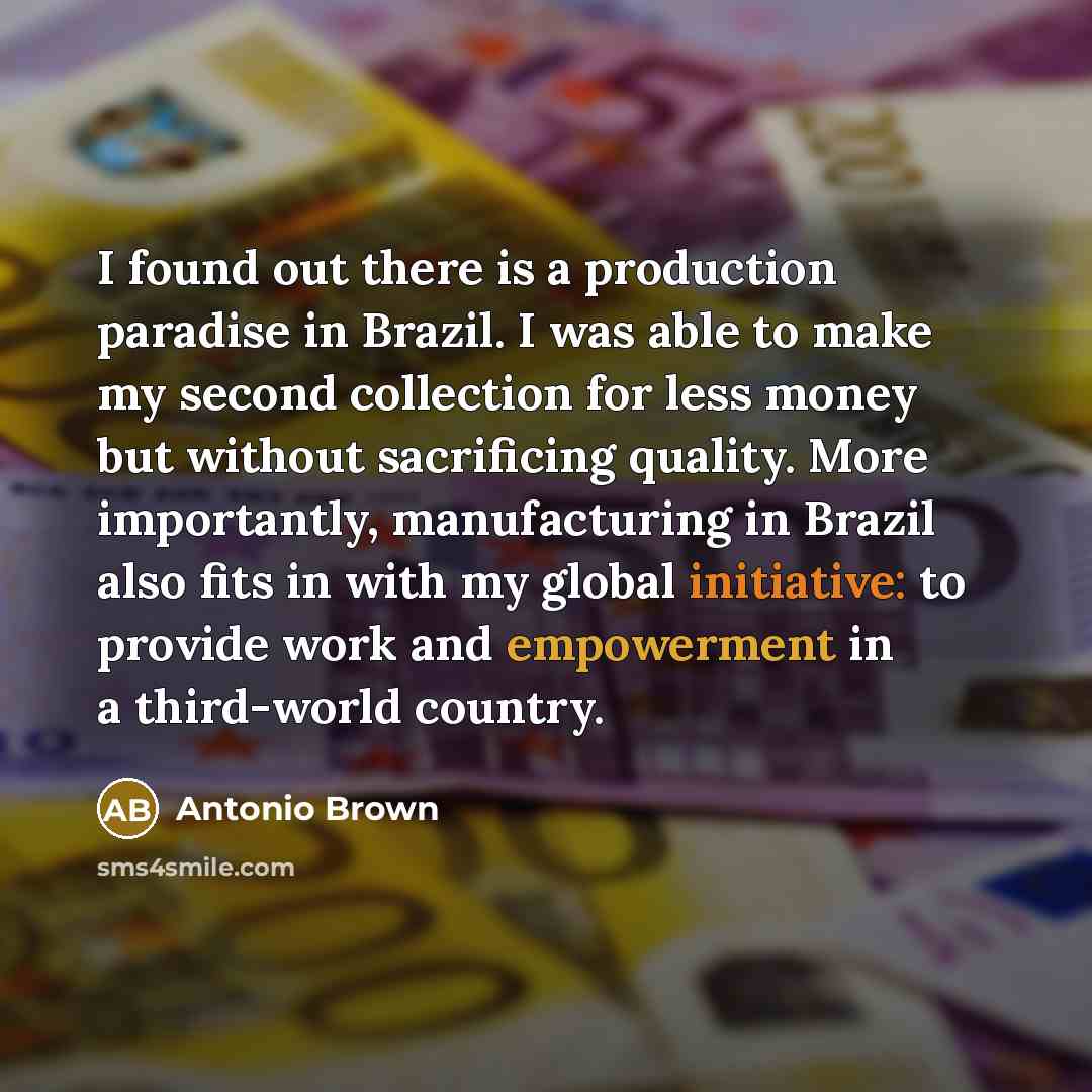 “I found out there is a production paradise in Brazil. I was able to make my second collection for less money but without sacrificing quality. More importantly, manufacturing in Brazil also fits in with my global initiative: to provide work and empowerment in a third-world country.” quote by Antonio Brown