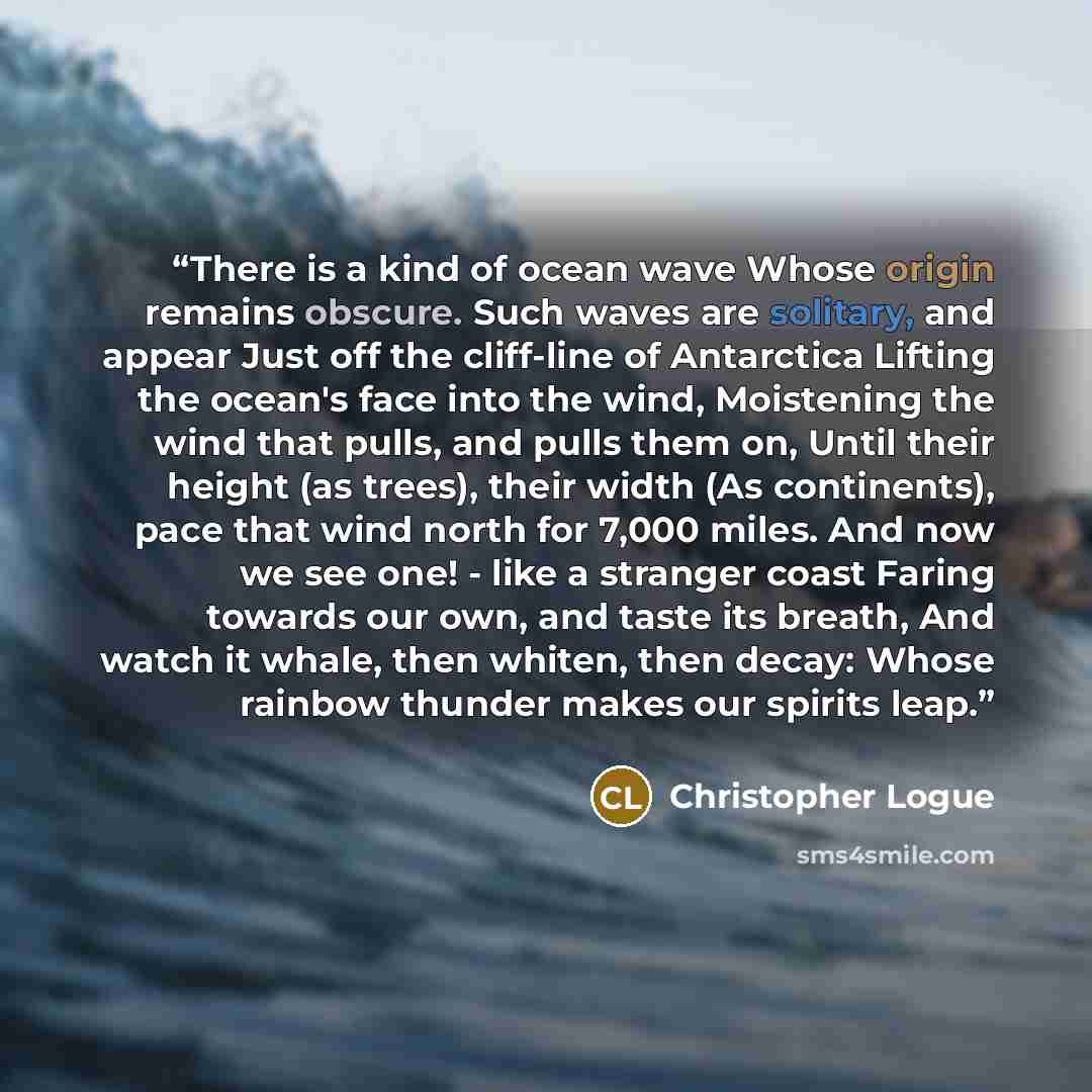 “There is a kind of ocean wave Whose origin remains obscure. Such waves are solitary, and appear Just off the cliff-line of Antarctica Lifting the ocean's face into the wind, Moistening the wind that pulls, and pulls them on, Until their height (as trees), their width (As continents), pace that…” quote by Christopher Logue