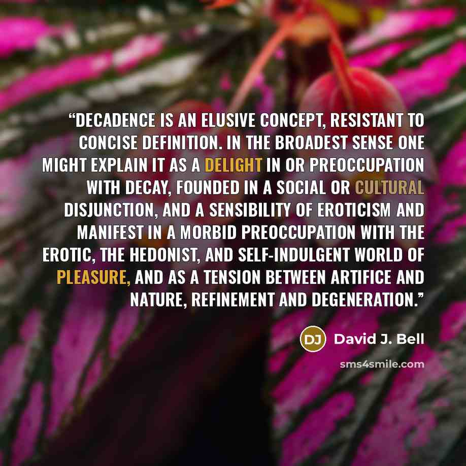 “Decadence is an elusive concept, resistant to concise definition. In the broadest sense one might explain it as a delight in or preoccupation with decay, founded in a social or cultural disjunction, and a sensibility of eroticism and manifest in a morbid preoccupation with the erotic, the…” quote by David J. Bell