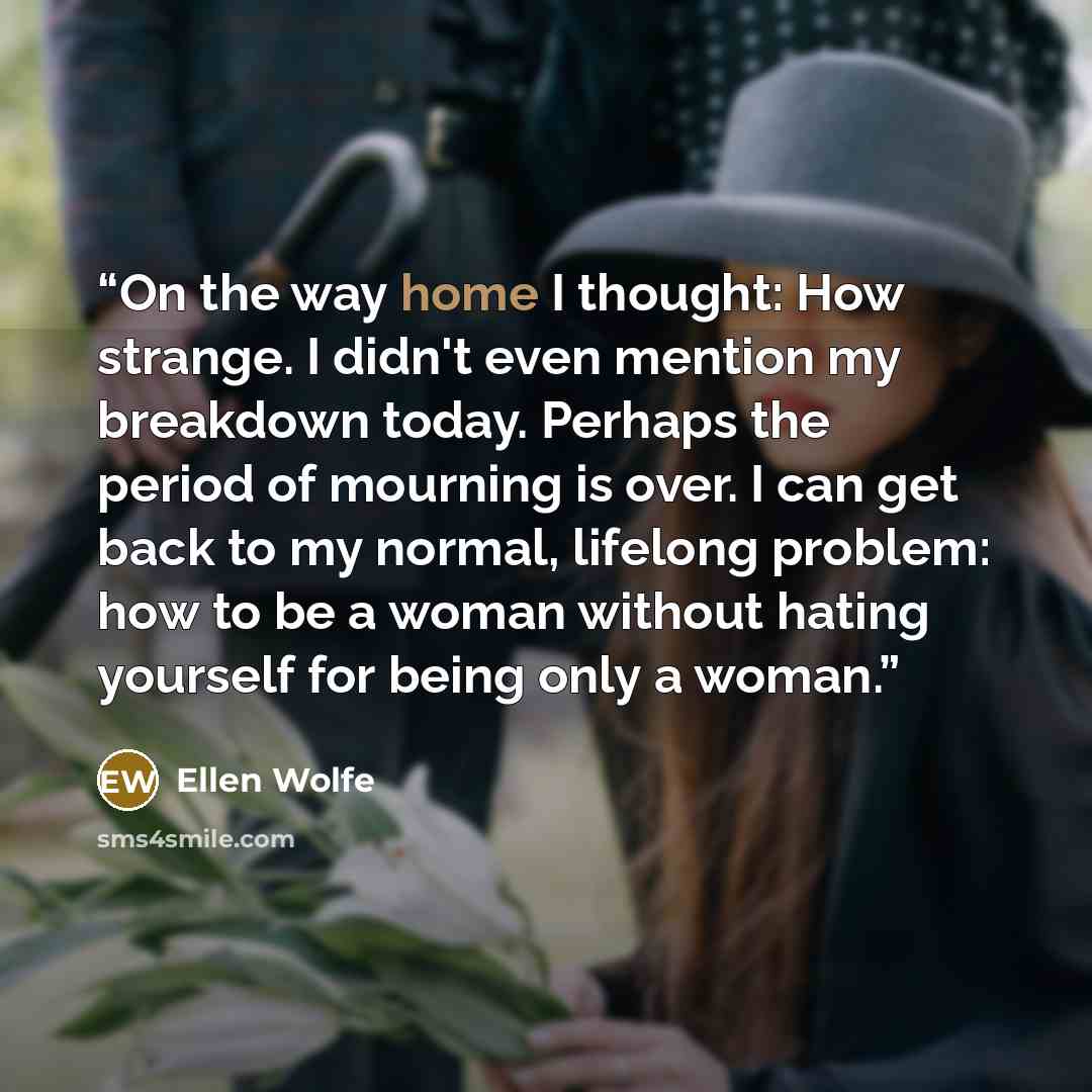 “On the way home I thought: How strange. I didn't even mention my breakdown today. Perhaps the period of mourning is over. I can get back to my normal, lifelong problem: how to be a woman without hating yourself for being only a woman.” quote by Ellen Wolfe