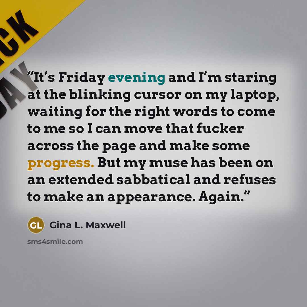 “It’s Friday evening and I’m staring at the blinking cursor on my laptop, waiting for the right words to come to me so I can move that fucker across the page and make some progress. But my muse has been on an extended sabbatical and refuses to make an appearance. Again.” quote by Gina L. Maxwell