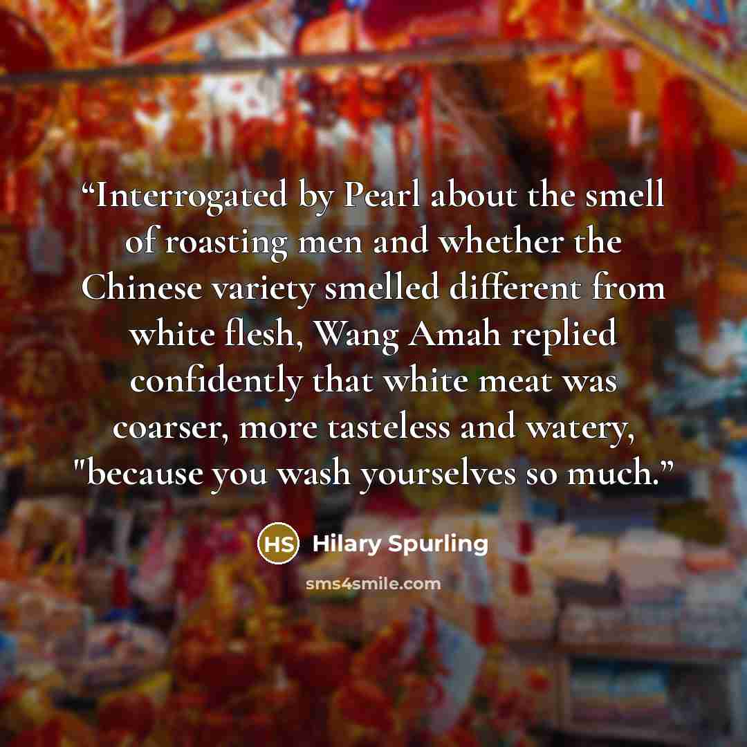 “Interrogated by Pearl about the smell of roasting men and whether the Chinese variety smelled different from white flesh, Wang Amah replied confidently that white meat was coarser, more tasteless and watery, "because you wash yourselves so much.” quote by Hilary Spurling