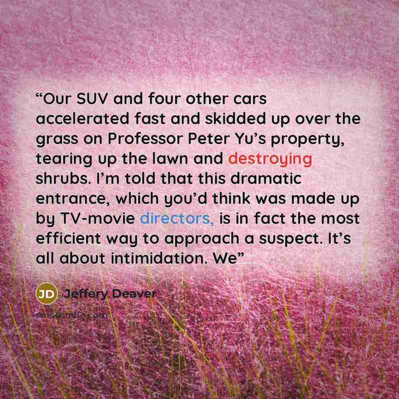 “Our SUV and four other cars accelerated fast and skidded up over the grass on Professor Peter Yu’s property, tearing up the lawn and destroying shrubs. I’m told that this dramatic entrance, which you’d think was made up by TV-movie directors, is in fact the most efficient way to approach a…” quote by Jeffery Deaver