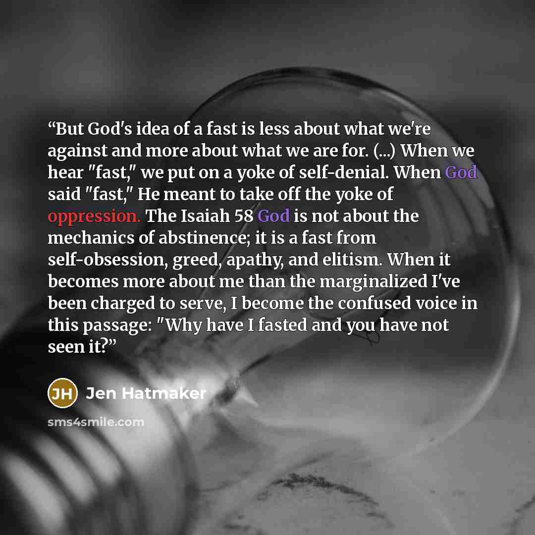 “But God's idea of a fast is less about what we're against and more about what we are for. (...) When we hear "fast," we put on a yoke of self-denial. When God said "fast," He meant to take off the yoke of oppression. The Isaiah 58 God is not about the mechanics of abstinence; it is a fast from…” quote by Jen Hatmaker