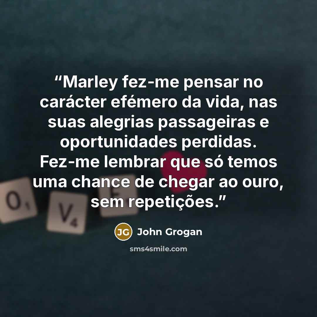 “Marley fez-me pensar no carácter efémero da vida, nas suas alegrias passageiras e oportunidades perdidas. Fez-me lembrar que só temos uma chance de chegar ao ouro, sem repetições.” quote by John Grogan