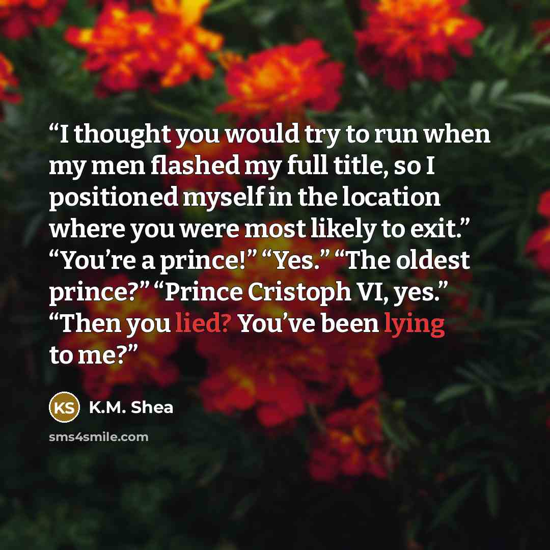 “I thought you would try to run when my men flashed my full title, so I positioned myself in the location where you were most likely to exit.” “You’re a prince!” “Yes.” “The oldest prince?” “Prince Cristoph VI, yes.” “Then you lied? You’ve been lying to me?” quote by K.M. Shea
