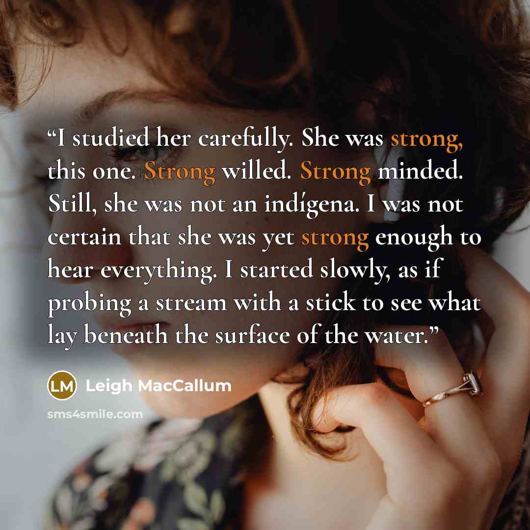 “I studied her carefully. She was strong, this one. Strong willed. Strong minded. Still, she was not an indígena. I was not certain that she was yet strong enough to hear everything. I started slowly, as if probing a stream with a stick to see what lay beneath the surface of the water.” quote by Leigh MacCallum