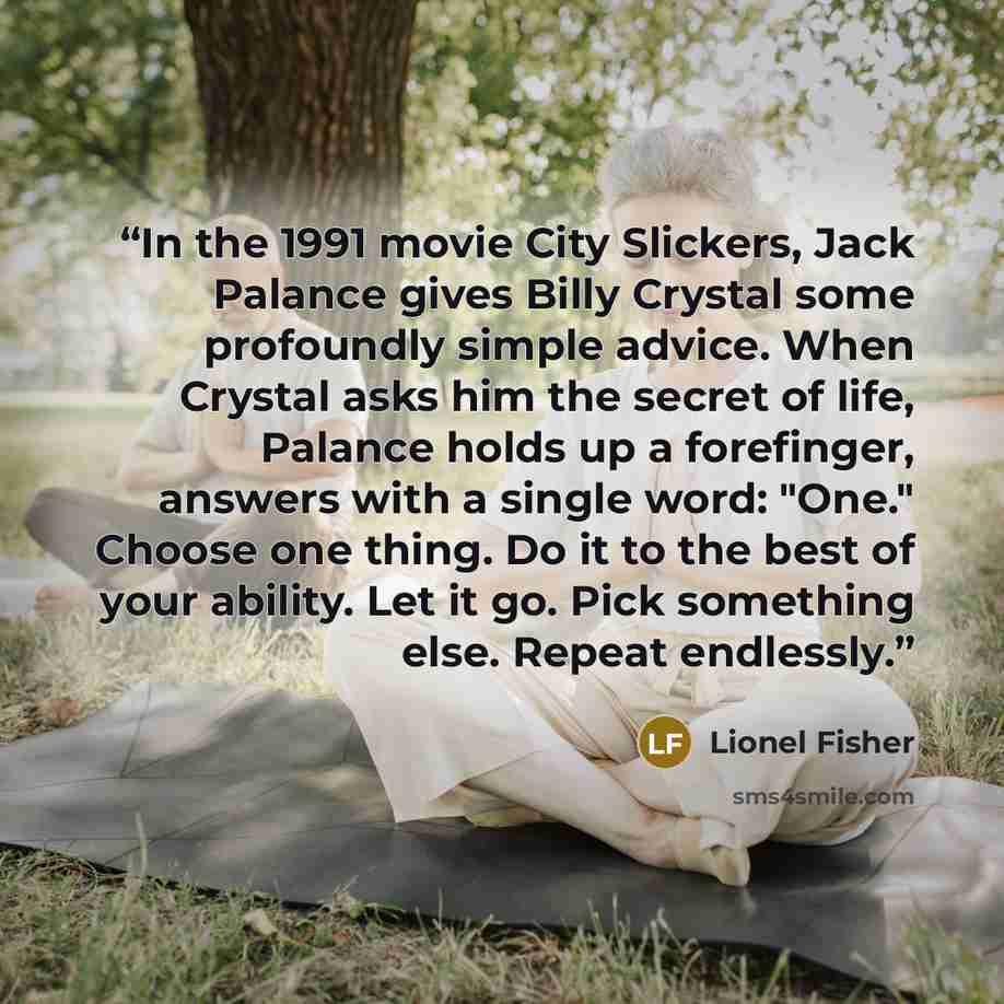 “In the 1991 movie City Slickers, Jack Palance gives Billy Crystal some profoundly simple advice. When Crystal asks him the secret of life, Palance holds up a forefinger, answers with a single word: "One." Choose one thing. Do it to the best of your ability. Let it go. Pick something else. Repeat…” quote by Lionel Fisher