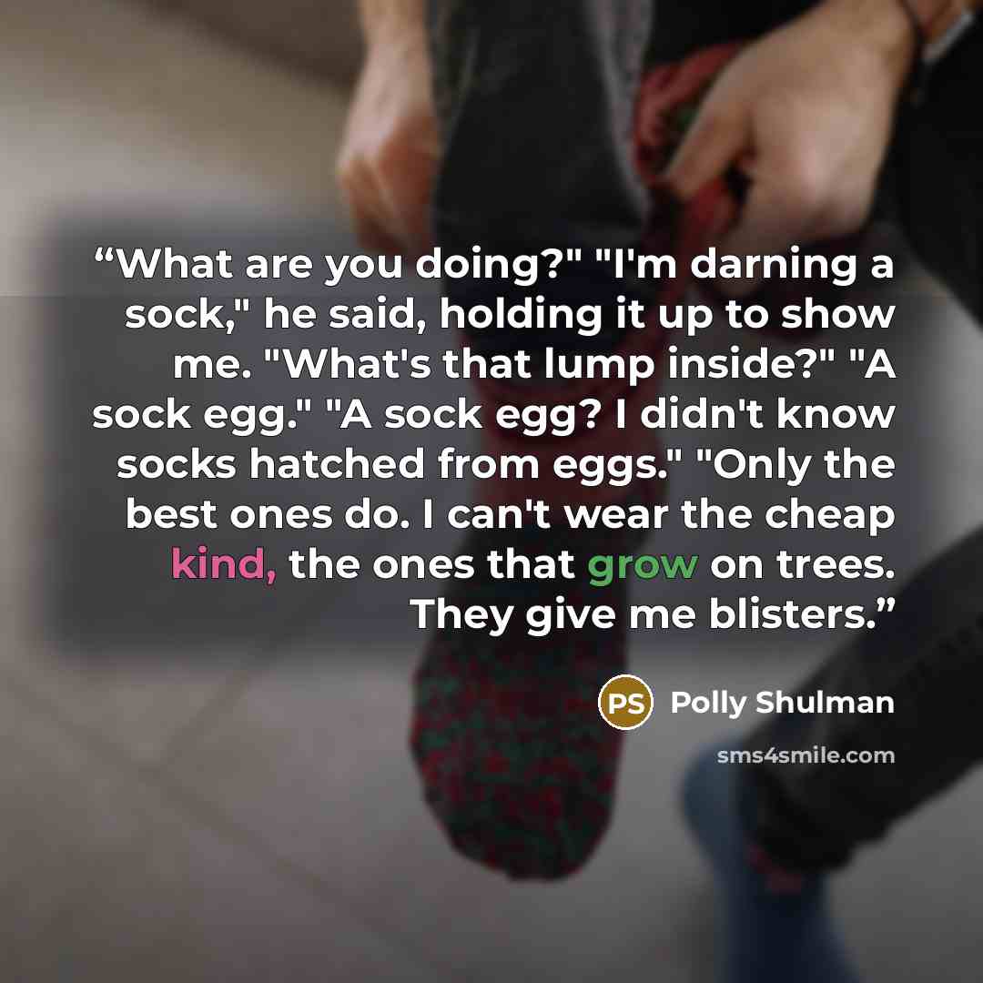 “What are you doing?" "I'm darning a sock," he said, holding it up to show me. "What's that lump inside?" "A sock egg." "A sock egg? I didn't know socks hatched from eggs." "Only the best ones do. I can't wear the cheap kind, the ones that grow on trees. They give me blisters.” quote by Polly Shulman