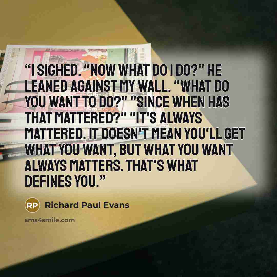 “I sighed. "Now what do I do?" He leaned against my wall. "What do you want to do?" "Since when has that mattered?" "It's always mattered. It doesn't mean you'll get what you want, but what you want always matters. That's what defines you.” quote by Richard Paul Evans