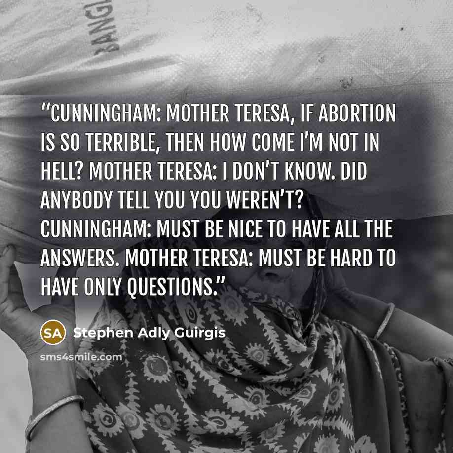 “CUNNINGHAM: Mother Teresa, if abortion is so terrible, then how come I’m not in Hell? MOTHER TERESA: I don’t know. Did anybody tell you you weren’t? CUNNINGHAM: Must be nice to have all the answers. MOTHER TERESA: Must be hard to have only questions.” quote by Stephen Adly Guirgis