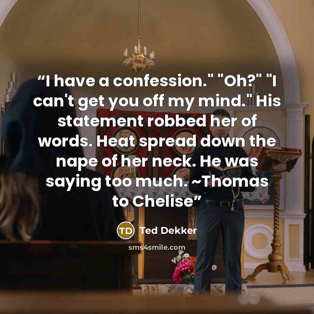 “I have a confession." "Oh?" "I can't get you off my mind." His statement robbed her of words. Heat spread down the nape of her neck. He was saying too much. ~Thomas to Chelise” quote by Ted Dekker
