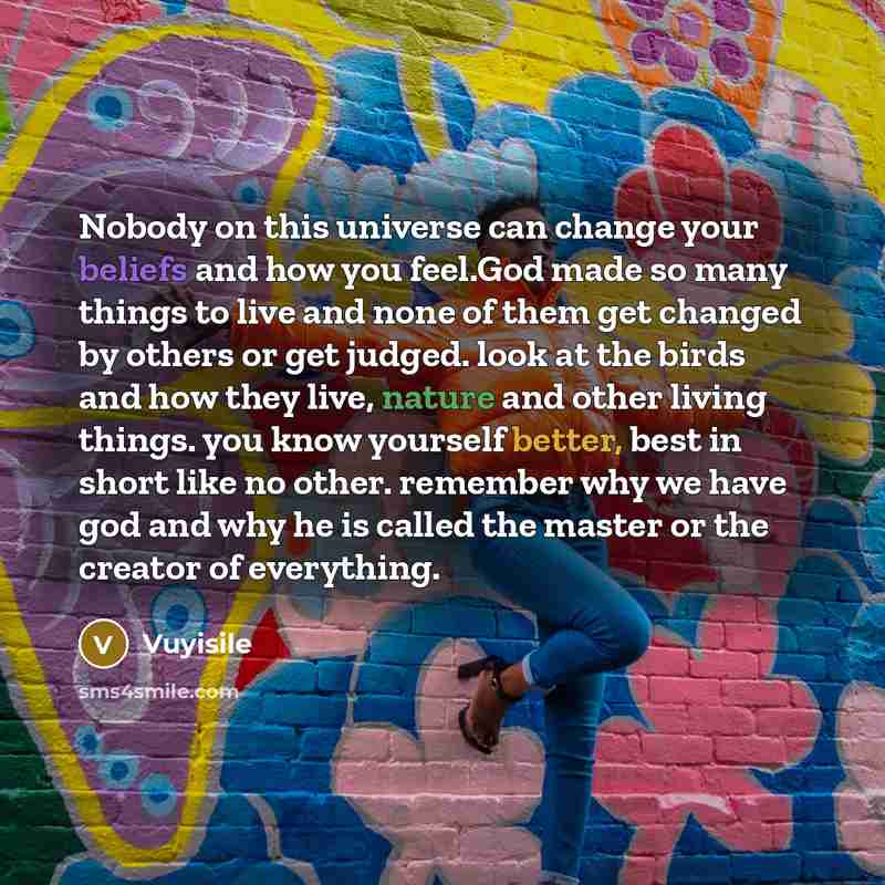 “Nobody on this universe can change your beliefs and how you feel.God made so many things to live and none of them get changed by others or get judged. look at the birds and how they live, nature and other living things. you know yourself better, best in short like no other. remember why we have…” quote by Vuyisile
