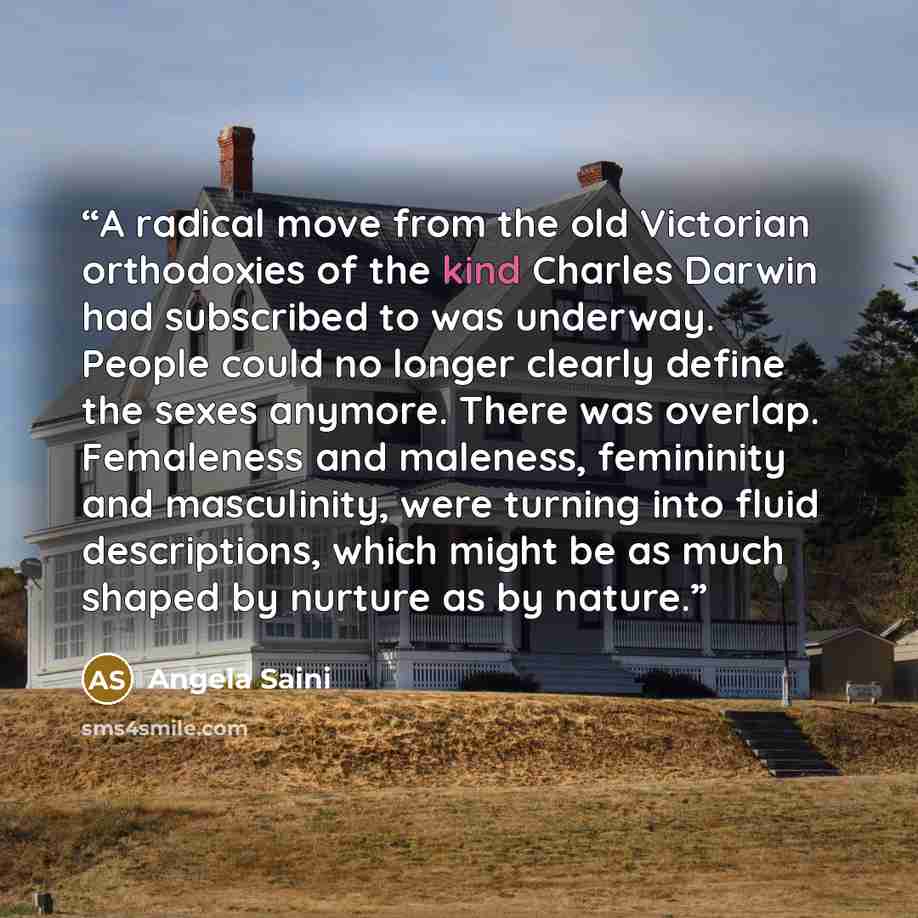 “A radical move from the old Victorian orthodoxies of the kind Charles Darwin had subscribed to was underway. People could no longer clearly define the sexes anymore. There was overlap. Femaleness and maleness, femininity and masculinity, were turning into fluid descriptions, which might be as much…” quote by Angela Saini