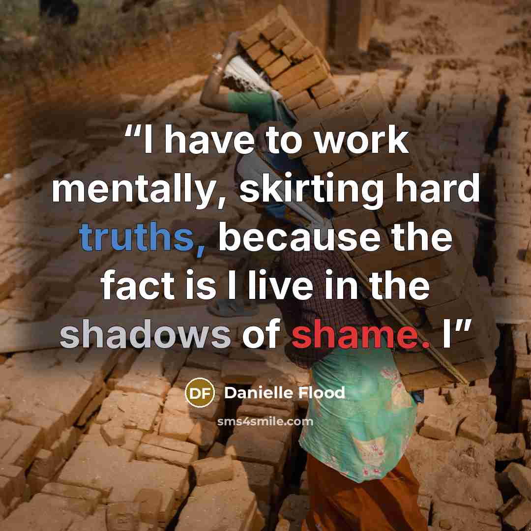 “I have to work mentally, skirting hard truths, because the fact is I live in the shadows of shame. I” quote by Danielle Flood