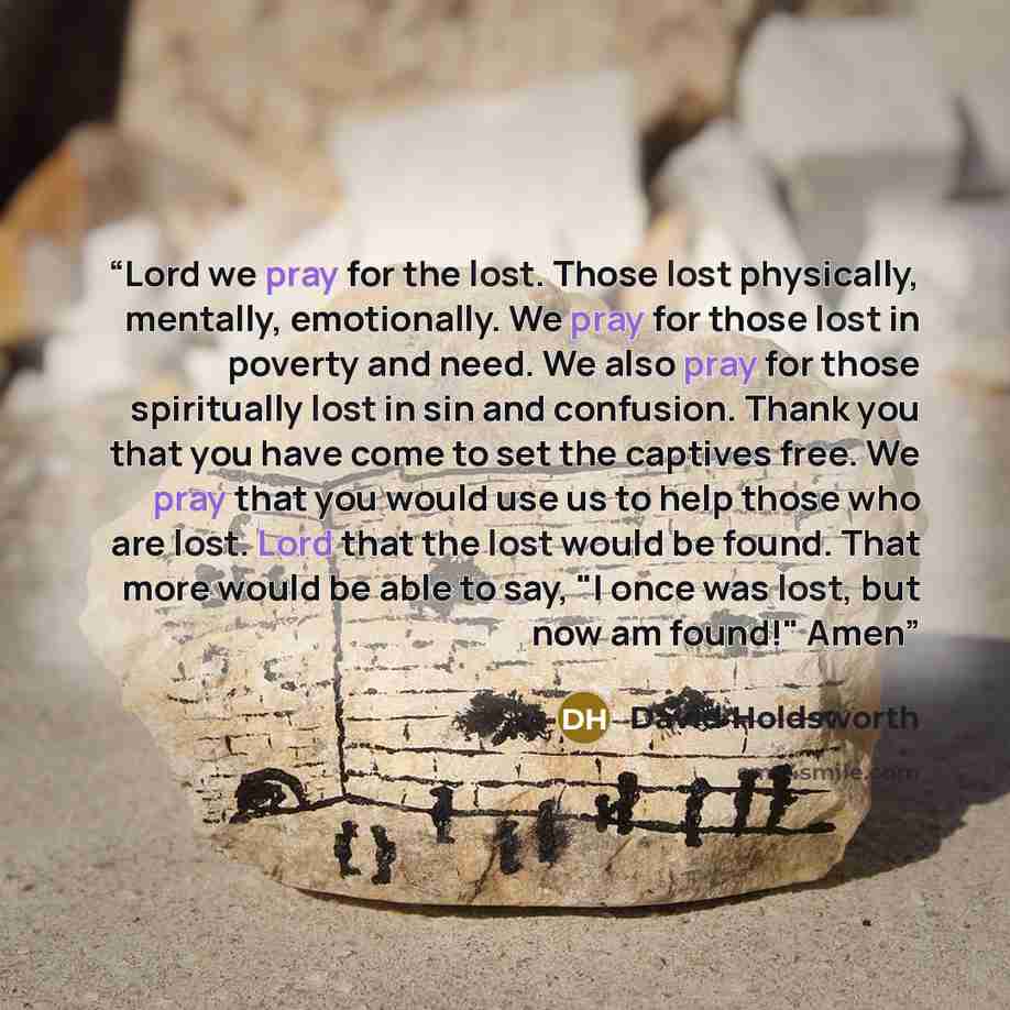 “Lord we pray for the lost. Those lost physically, mentally, emotionally. We pray for those lost in poverty and need. We also pray for those spiritually lost in sin and confusion. Thank you that you have come to set the captives free. We pray that you would use us to help those who are lost. Lord…” quote by David Holdsworth