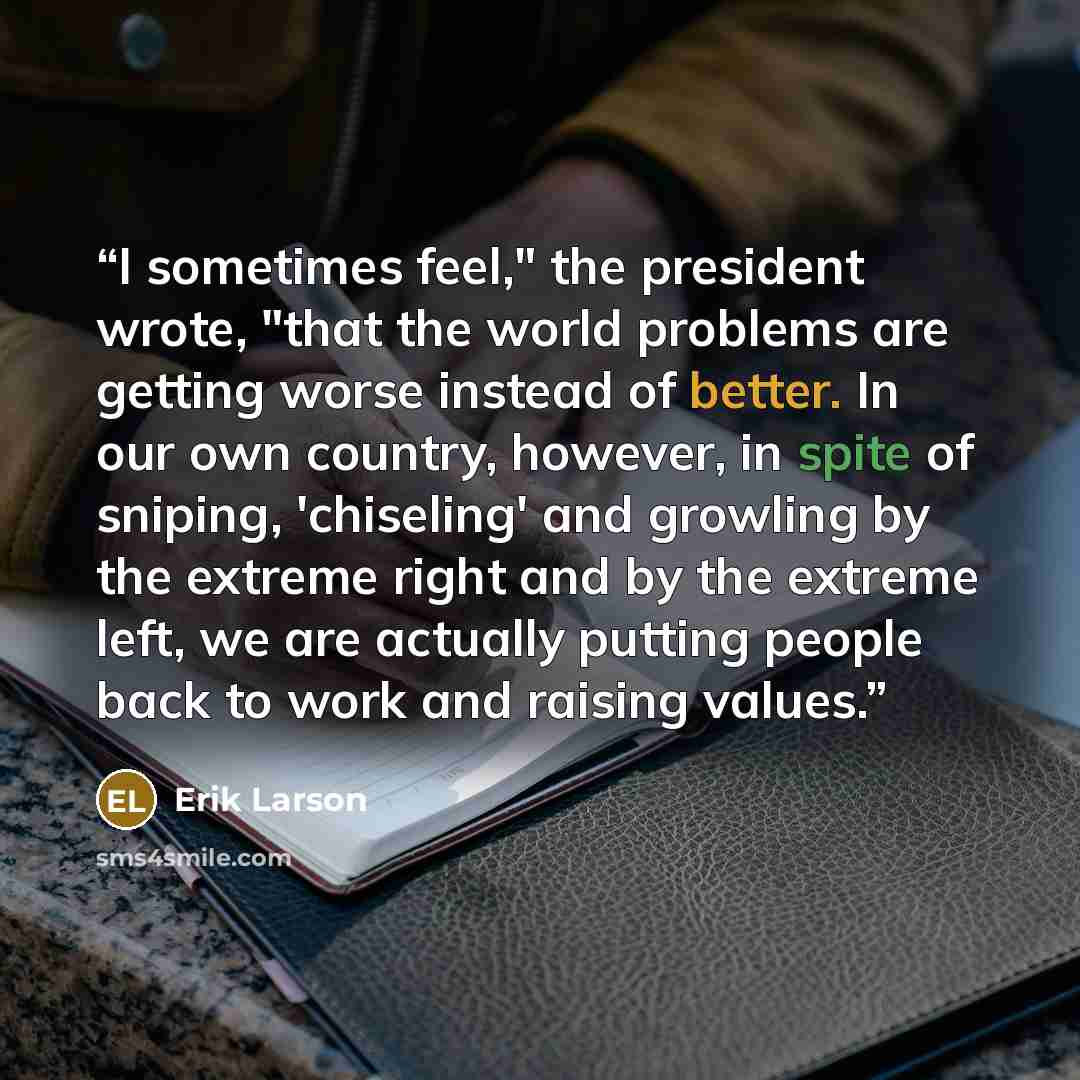 “I sometimes feel," the president wrote, "that the world problems are getting worse instead of better. In our own country, however, in spite of sniping, 'chiseling' and growling by the extreme right and by the extreme left, we are actually putting people back to work and raising values.” quote by Erik Larson