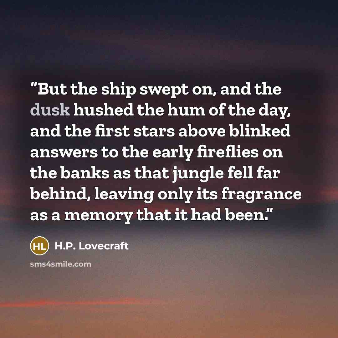 “But the ship swept on, and the dusk hushed the hum of the day, and the first stars above blinked answers to the early fireflies on the banks as that jungle fell far behind, leaving only its fragrance as a memory that it had been.” quote by H.P. Lovecraft