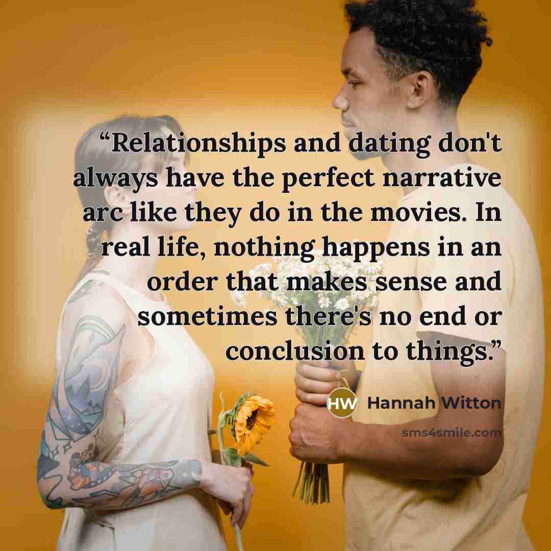 “Relationships and dating don't always have the perfect narrative arc like they do in the movies. In real life, nothing happens in an order that makes sense and sometimes there's no end or conclusion to things.” quote by Hannah Witton