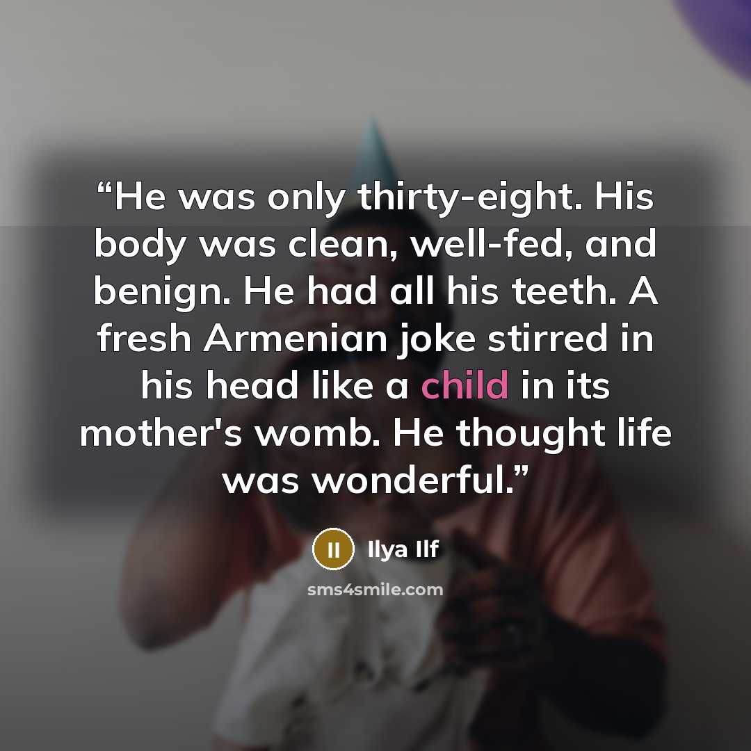 “He was only thirty-eight. His body was clean, well-fed, and benign. He had all his teeth. A fresh Armenian joke stirred in his head like a child in its mother's womb. He thought life was wonderful.” quote by Ilya Ilf