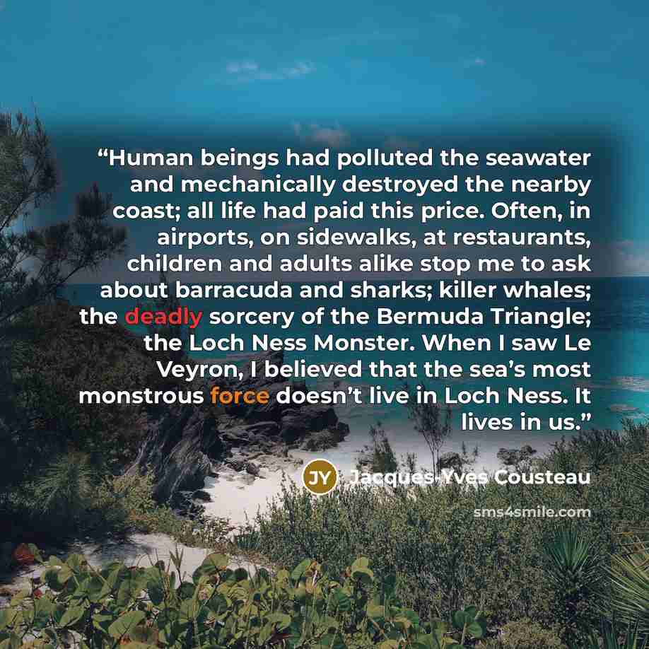 “Human beings had polluted the seawater and mechanically destroyed the nearby coast; all life had paid this price. Often, in airports, on sidewalks, at restaurants, children and adults alike stop me to ask about barracuda and sharks; killer whales; the deadly sorcery of the Bermuda Triangle; the…” quote by Jacques-Yves Cousteau
