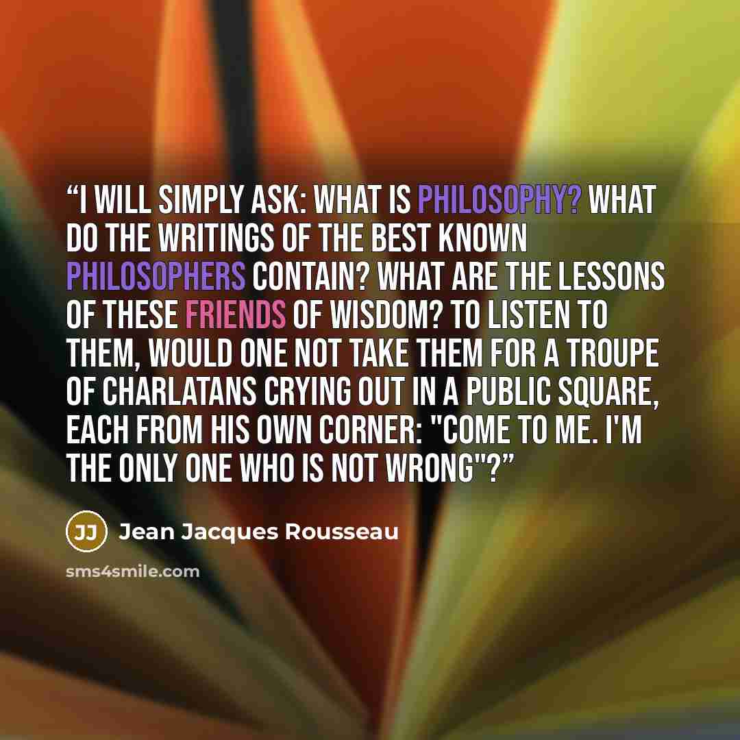 “I will simply ask: What is philosophy? What do the writings of the best known philosophers contain? What are the lessons of these friends of wisdom? To listen to them, would one not take them for a troupe of charlatans crying out in a public square, each from his own corner: "Come to me. I'm the…” quote by Jean Jacques Rousseau