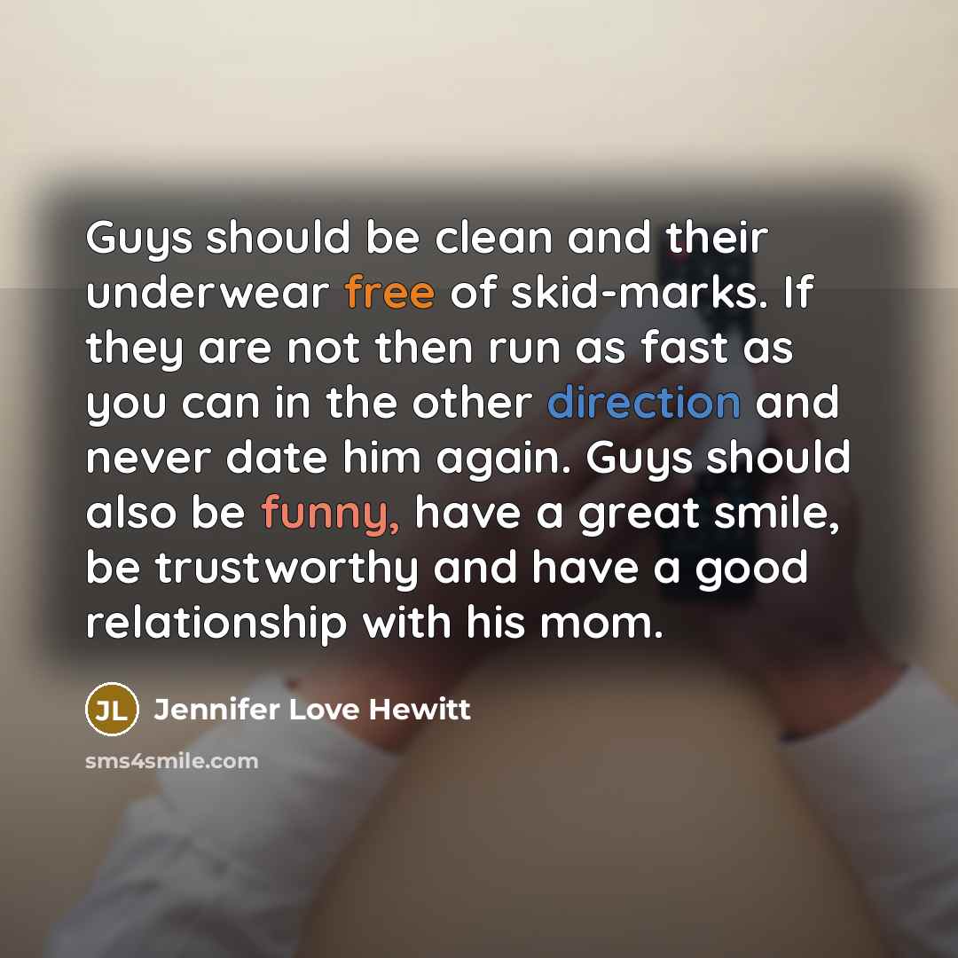 “Guys should be clean and their underwear free of skid-marks. If they are not then run as fast as you can in the other direction and never date him again. Guys should also be funny, have a great smile, be trustworthy and have a good relationship with his mom.” quote by Jennifer Love Hewitt