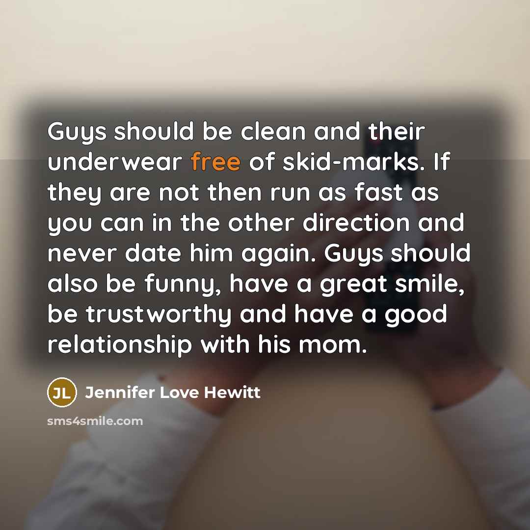“Guys should be clean and their underwear free of skid-marks. If they are not then run as fast as you can in the other direction and never date him again. Guys should also be funny, have a great smile, be trustworthy and have a good relationship with his mom.” quote by Jennifer Love Hewitt