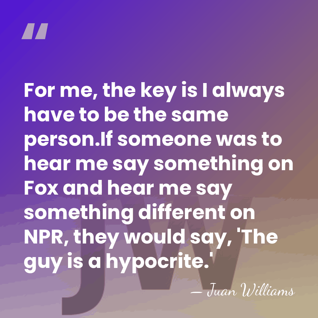 For me, the key is I always have to be the same&hellip; - Juan Williams
