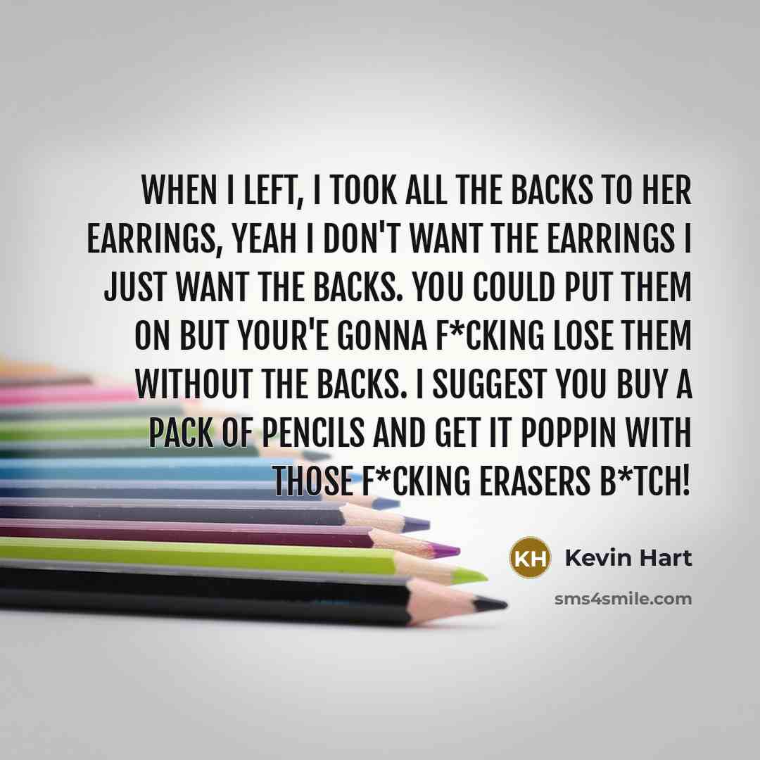“When I left, I took all the backs to her earrings, yeah I don't want the earrings I just want the backs. You could put them on but your'e gonna f*cking lose them without the backs. I suggest you buy a pack of pencils and get it poppin with those f*cking erasers b*tch!” quote by Kevin Hart