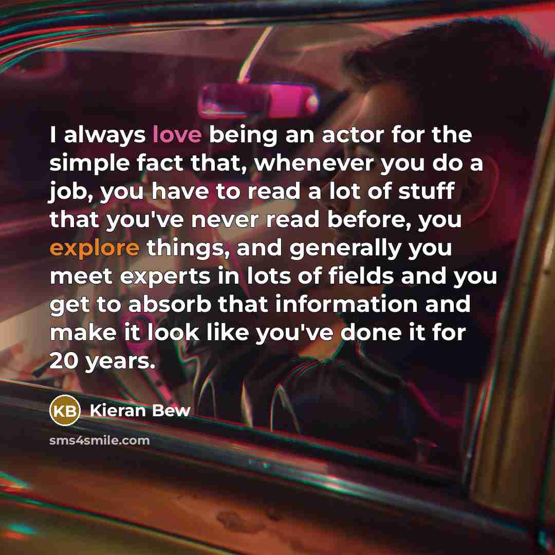 “I always love being an actor for the simple fact that, whenever you do a job, you have to read a lot of stuff that you've never read before, you explore things, and generally you meet experts in lots of fields and you get to absorb that information and make it look like you've done it for 20 years.” quote by Kieran Bew