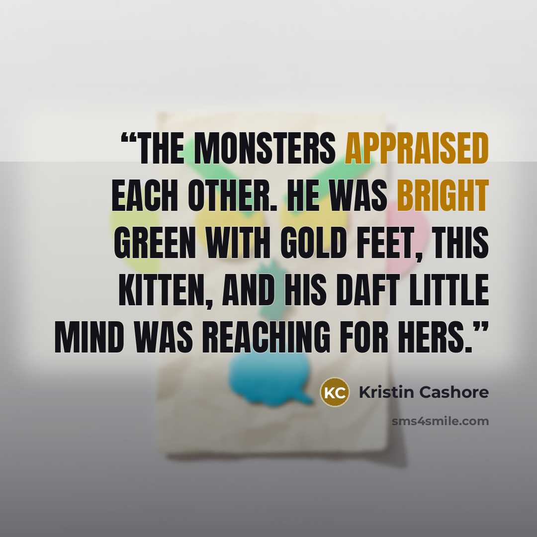 “The monsters appraised each other. He was bright green with gold feet, this kitten, and his daft little mind was reaching for hers.” quote by Kristin Cashore