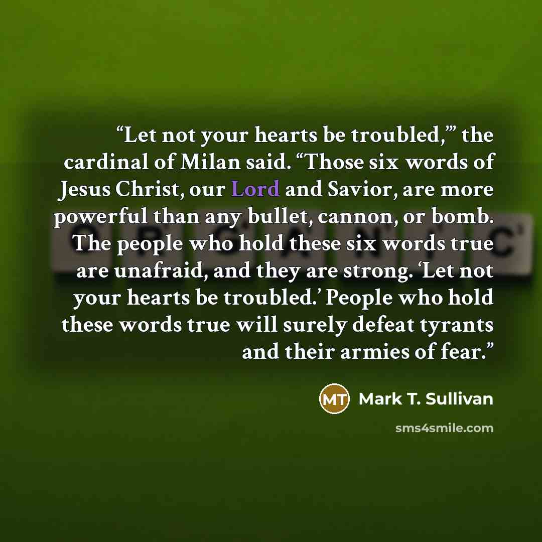 “Let not your hearts be troubled,’” the cardinal of Milan said. “Those six words of Jesus Christ, our Lord and Savior, are more powerful than any bullet, cannon, or bomb. The people who hold these six words true are unafraid, and they are strong. ‘Let not your hearts be troubled.’ People who hold…” quote by Mark T. Sullivan