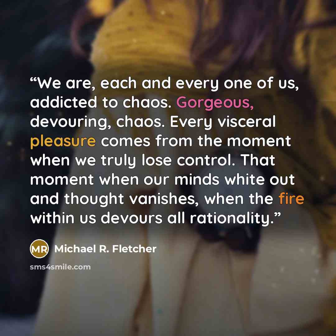 “We are, each and every one of us, addicted to chaos. Gorgeous, devouring, chaos. Every visceral pleasure comes from the moment when we truly lose control. That moment when our minds white out and thought vanishes, when the fire within us devours all rationality.” quote by Michael R. Fletcher