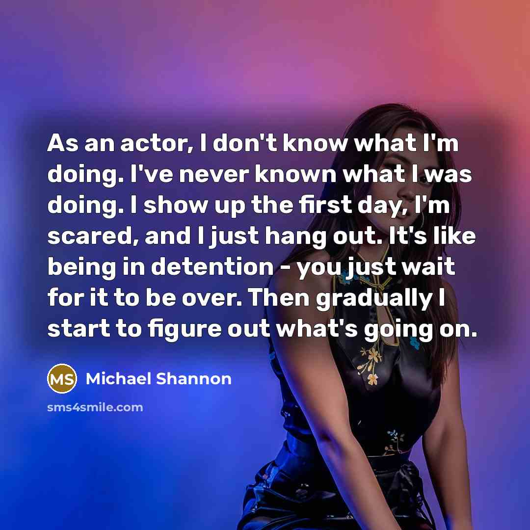 “As an actor, I don't know what I'm doing. I've never known what I was doing. I show up the first day, I'm scared, and I just hang out. It's like being in detention - you just wait for it to be over. Then gradually I start to figure out what's going on.” quote by Michael Shannon