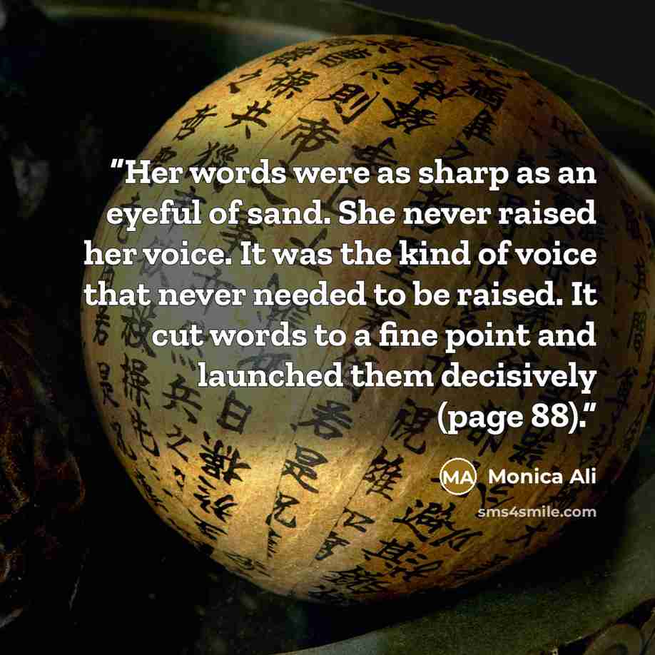 “Her words were as sharp as an eyeful of sand. She never raised her voice. It was the kind of voice that never needed to be raised. It cut words to a fine point and launched them decisively (page 88).” quote by Monica Ali