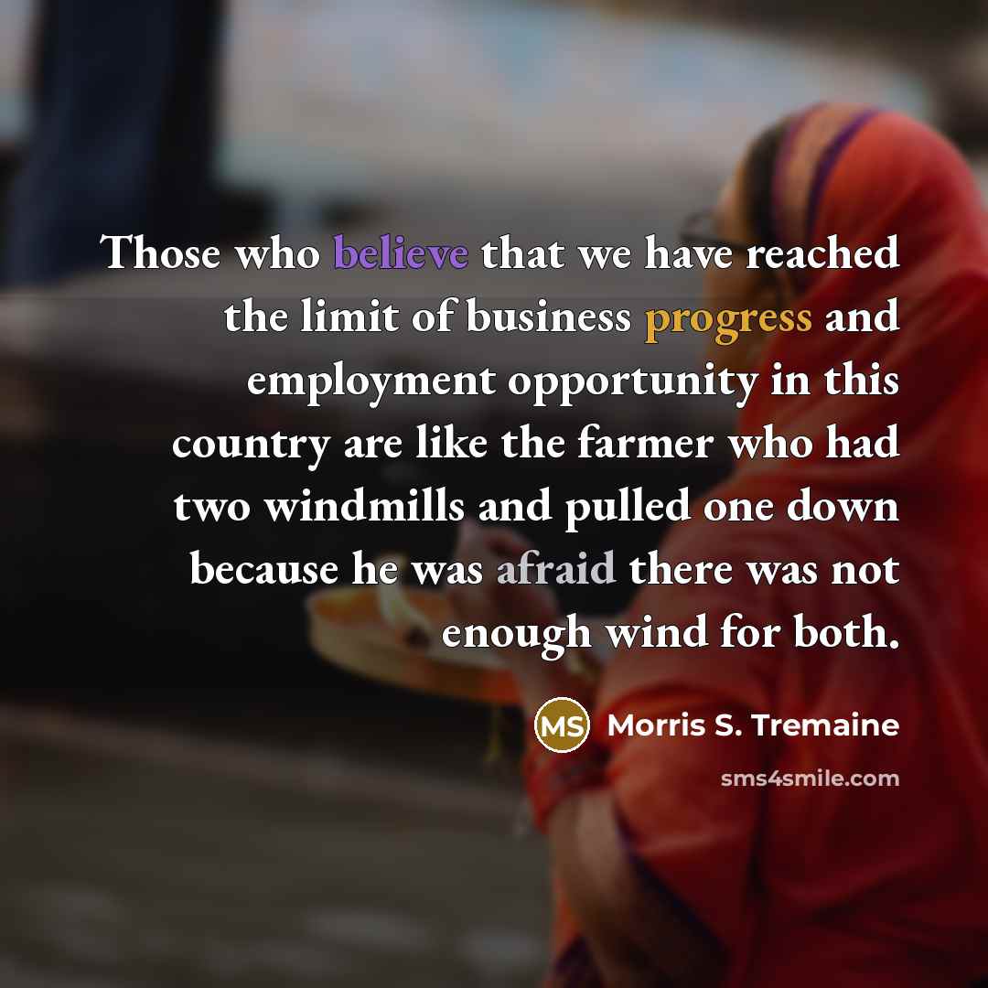 “Those who believe that we have reached the limit of business progress and employment opportunity in this country are like the farmer who had two windmills and pulled one down because he was afraid there was not enough wind for both.” quote by Morris S. Tremaine