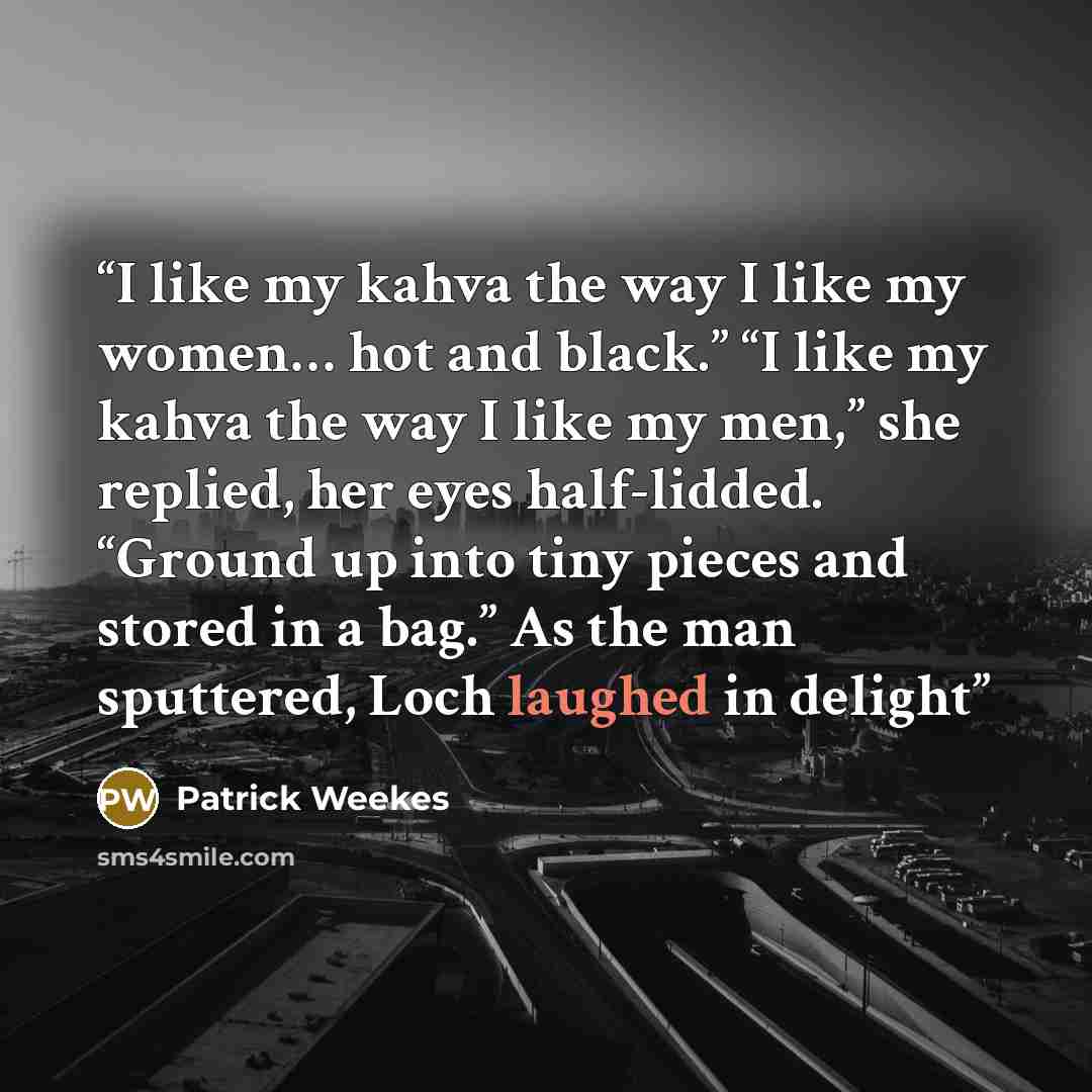 “I like my kahva the way I like my women… hot and black.” “I like my kahva the way I like my men,” she replied, her eyes half-lidded. “Ground up into tiny pieces and stored in a bag.” As the man sputtered, Loch laughed in delight” quote by Patrick Weekes