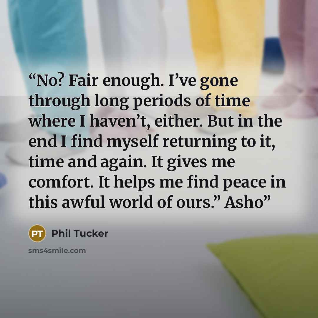 “No? Fair enough. I’ve gone through long periods of time where I haven’t, either. But in the end I find myself returning to it, time and again. It gives me comfort. It helps me find peace in this awful world of ours.” Asho” quote by Phil Tucker