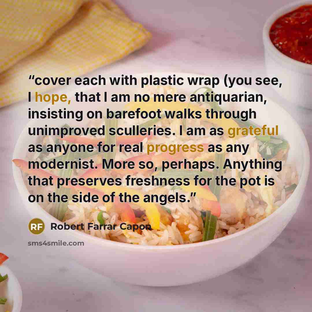 “cover each with plastic wrap (you see, I hope, that I am no mere antiquarian, insisting on barefoot walks through unimproved sculleries. I am as grateful as anyone for real progress as any modernist. More so, perhaps. Anything that preserves freshness for the pot is on the side of the angels.” quote by Robert Farrar Capon