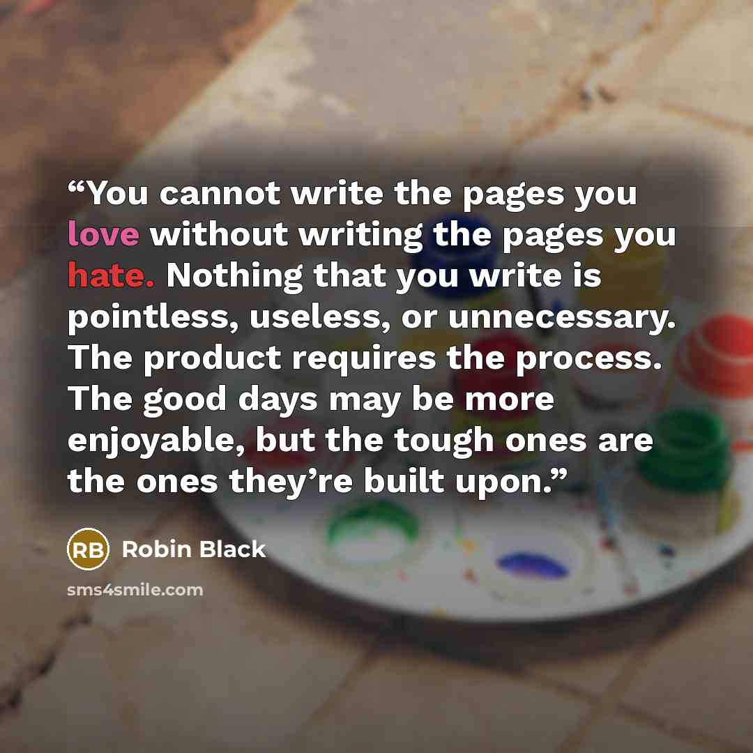 “You cannot write the pages you love without writing the pages you hate. Nothing that you write is pointless, useless, or unnecessary. The product requires the process. The good days may be more enjoyable, but the tough ones are the ones they’re built upon.” quote by Robin Black