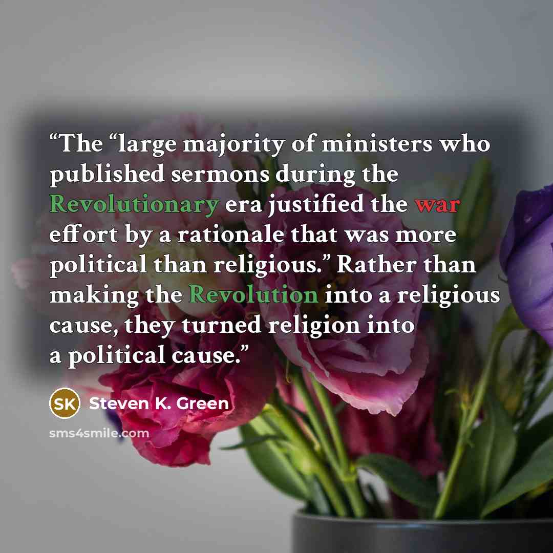 “The “large majority of ministers who published sermons during the Revolutionary era justified the war effort by a rationale that was more political than religious.” Rather than making the Revolution into a religious cause, they turned religion into a political cause.” quote by Steven K. Green