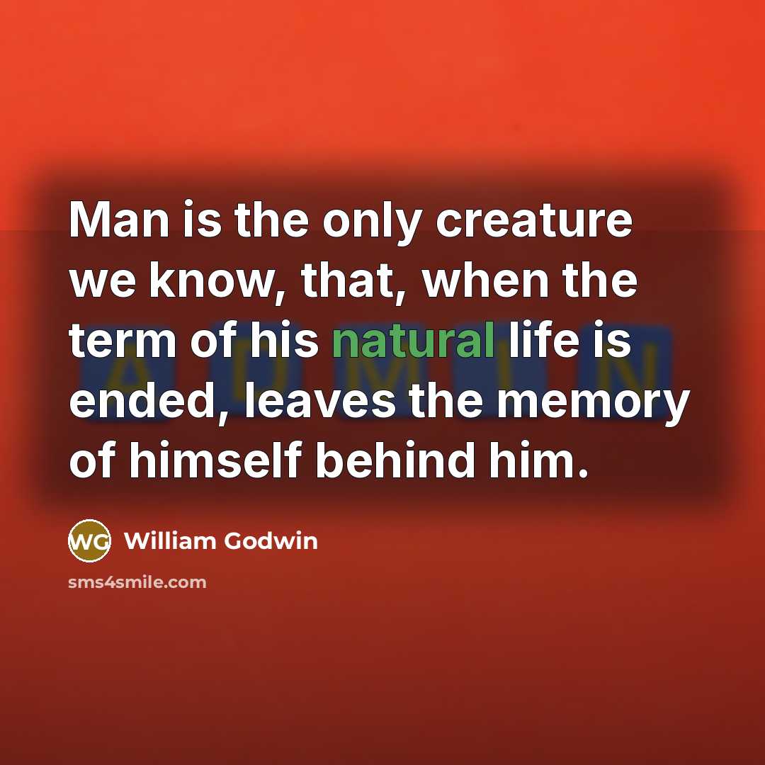 “Man is the only creature we know, that, when the term of his natural life is ended, leaves the memory of himself behind him.” quote by William Godwin