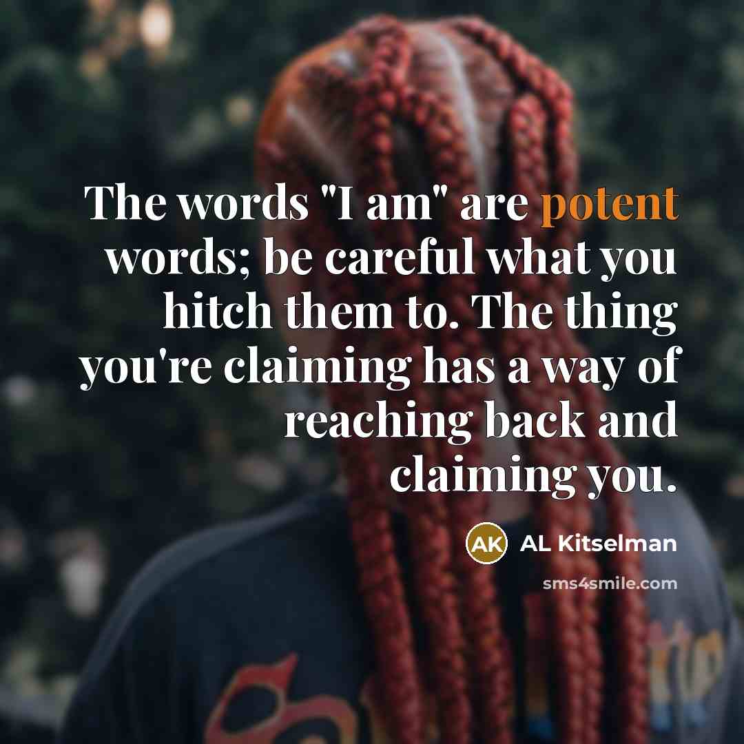 “The words "I am" are potent words; be careful what you hitch them to. The thing you're claiming has a way of reaching back and claiming you.” quote by AL Kitselman